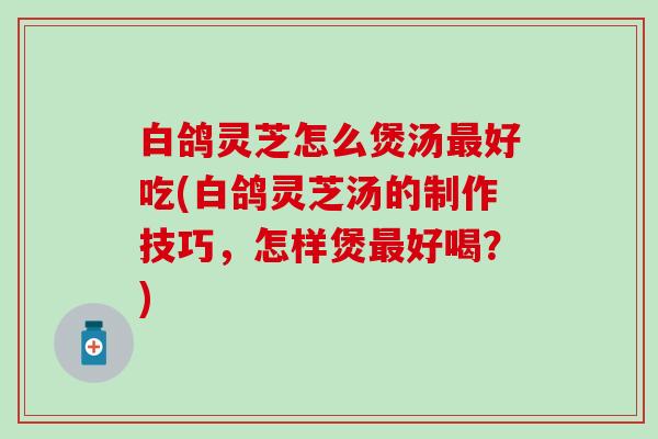 白鸽灵芝怎么煲汤最好吃(白鸽灵芝汤的制作技巧，怎样煲最好喝？)