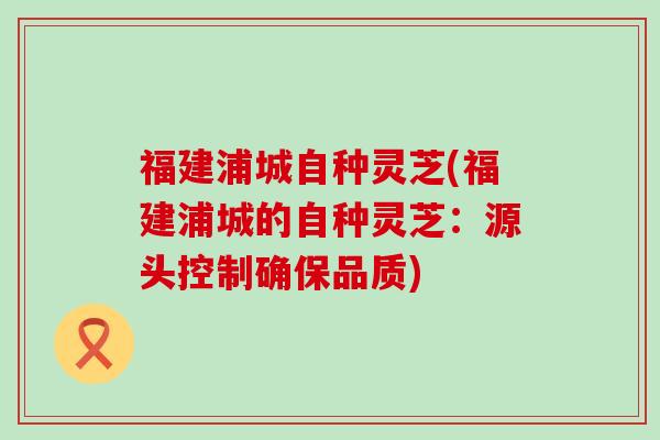 福建浦城自种灵芝(福建浦城的自种灵芝：源头控制确保品质)