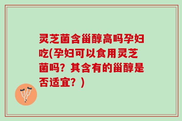 灵芝菌含甾醇高吗孕妇吃(孕妇可以食用灵芝菌吗？其含有的甾醇是否适宜？)