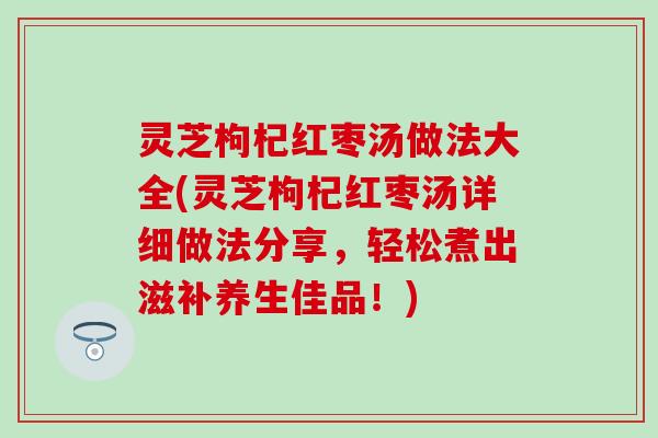灵芝枸杞红枣汤做法大全(灵芝枸杞红枣汤详细做法分享，轻松煮出滋补养生佳品！)