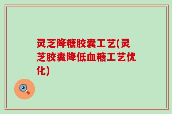 灵芝降糖胶囊工艺(灵芝胶囊降低血糖工艺优化)