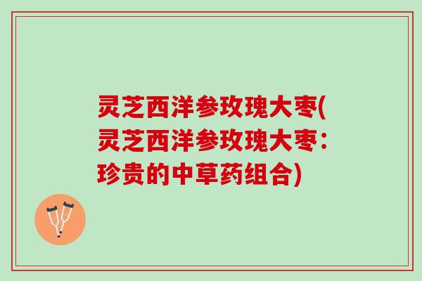 灵芝西洋参玫瑰大枣(灵芝西洋参玫瑰大枣：珍贵的中草药组合)