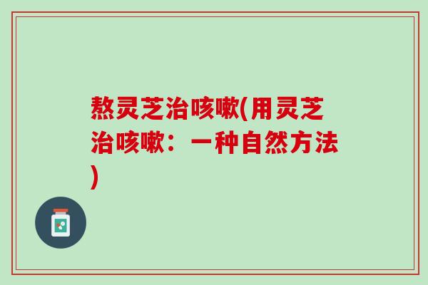 熬灵芝治咳嗽(用灵芝治咳嗽：一种自然方法)