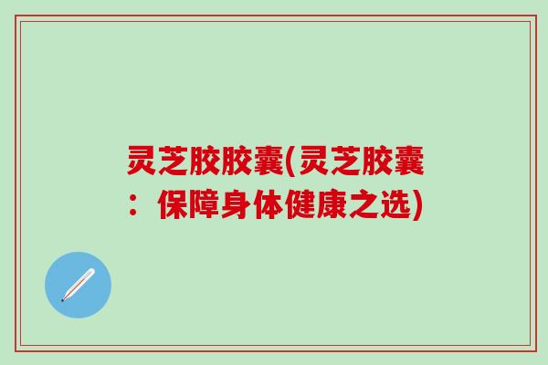 灵芝胶胶囊(灵芝胶囊：保障身体健康之选)