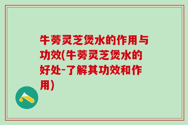 牛蒡灵芝煲水的作用与功效(牛蒡灵芝煲水的好处-了解其功效和作用)