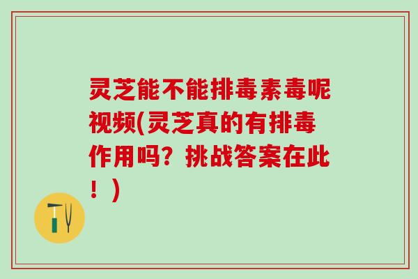 灵芝能不能排毒素毒呢视频(灵芝真的有排毒作用吗？挑战答案在此！)