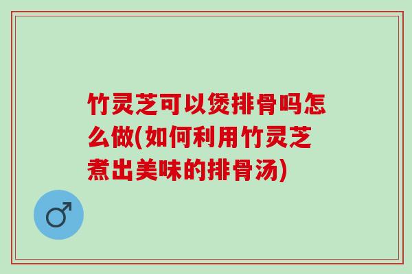 竹灵芝可以煲排骨吗怎么做(如何利用竹灵芝煮出美味的排骨汤)