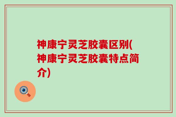 神康宁灵芝胶囊区别(神康宁灵芝胶囊特点简介)
