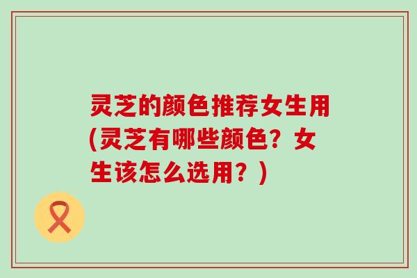 灵芝的颜色推荐女生用(灵芝有哪些颜色？女生该怎么选用？)