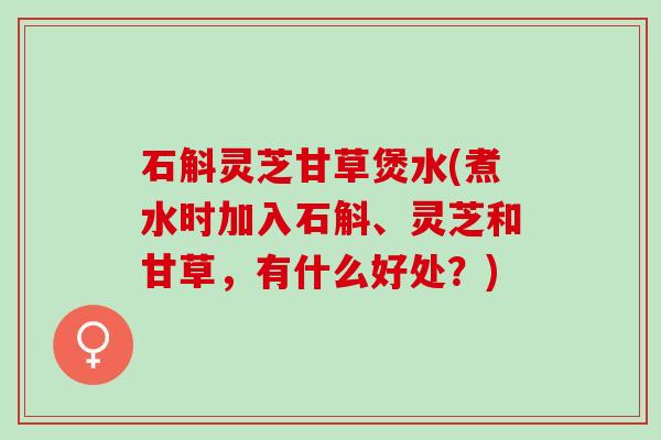 石斛灵芝甘草煲水(煮水时加入石斛、灵芝和甘草，有什么好处？)