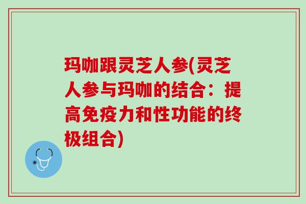 玛咖跟灵芝人参(灵芝人参与玛咖的结合:提高和性功能的终极组合) 玛咖跟灵芝人参(灵芝人参与玛咖的结合:提高和性功能的终极组合)
