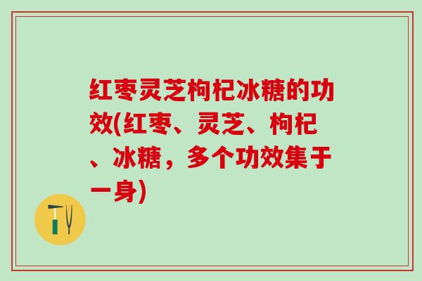 红枣灵芝枸杞冰糖的功效(红枣、灵芝、枸杞、冰糖，多个功效集于一身)