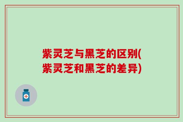紫灵芝与黑芝的区别(紫灵芝和黑芝的差异)