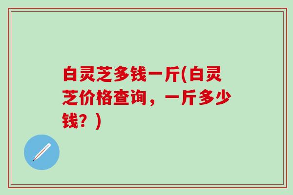 白灵芝多钱一斤(白灵芝价格查询,一斤多少钱?) 白灵芝多钱一斤(白灵芝价格查询,一斤多少钱?)