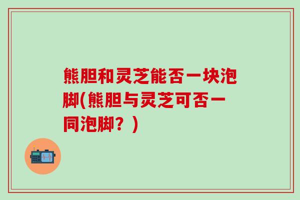 熊胆和灵芝能否一块泡脚(熊胆与灵芝可否一同泡脚?) 熊胆和灵芝能否一块泡脚(熊胆与灵芝可否一同泡脚?)