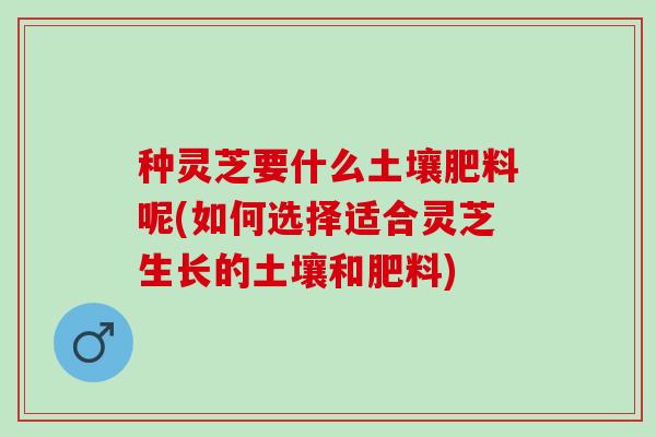 种灵芝要什么土壤肥料呢(如何选择适合灵芝生长的土壤和肥料)