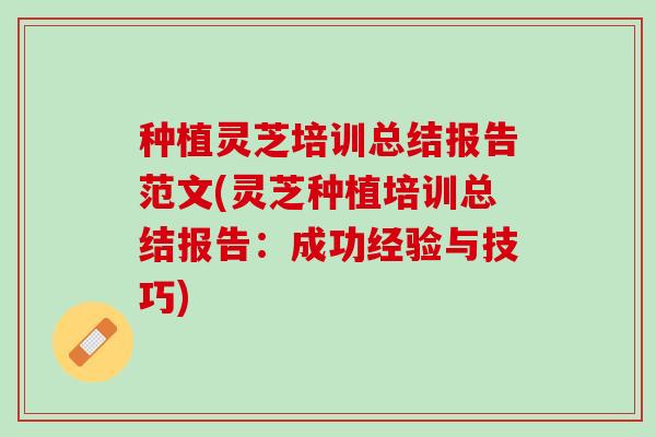种植灵芝培训总结报告范文(灵芝种植培训总结报告：成功经验与技巧)