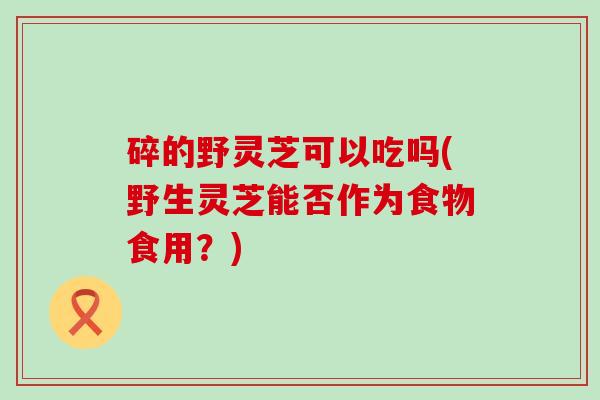 碎的野灵芝可以吃吗(野生灵芝能否作为食物食用？)