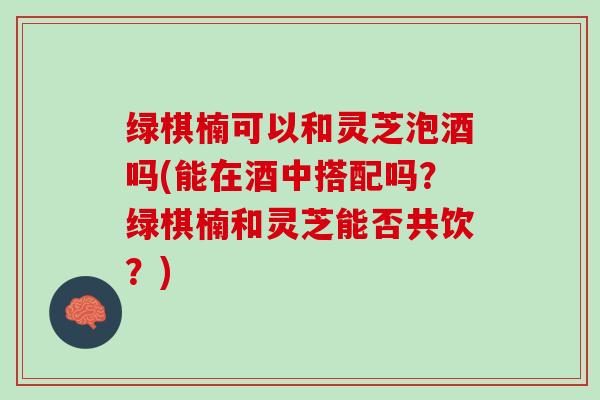 绿棋楠可以和灵芝泡酒吗(能在酒中搭配吗？绿棋楠和灵芝能否共饮？)