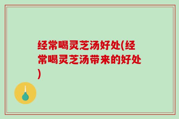 经常喝灵芝汤好处(经常喝灵芝汤带来的好处)