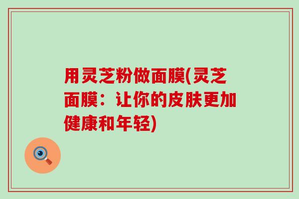 用灵芝粉做面膜(灵芝面膜：让你的皮肤更加健康和年轻)