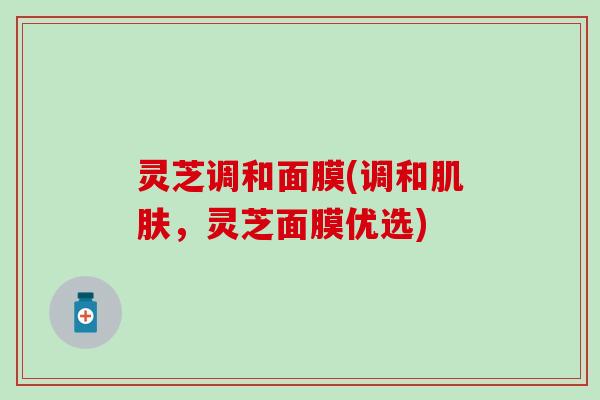 灵芝调和面膜(调和肌肤，灵芝面膜优选)