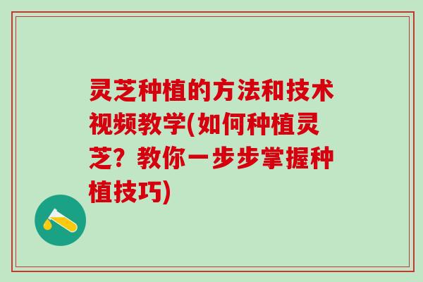 灵芝种植的方法和技术视频教学(如何种植灵芝？教你一步步掌握种植技巧)