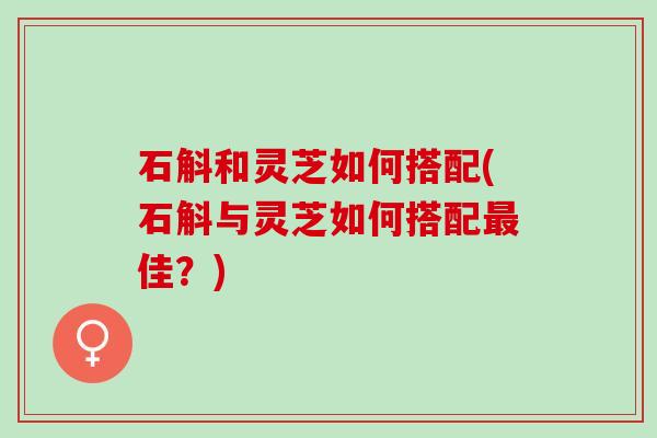 石斛和灵芝如何搭配(石斛与灵芝如何搭配最佳？)
