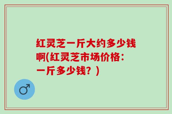 红灵芝一斤大约多少钱啊(红灵芝市场价格:一斤多少钱?) 红灵芝一斤大约多少钱啊(红灵芝市场价格:一斤多少钱?)