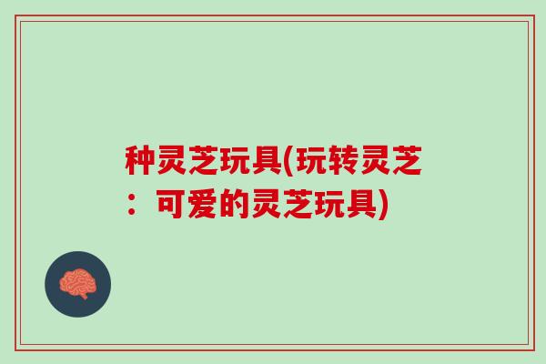 种灵芝玩具(玩转灵芝：可爱的灵芝玩具)