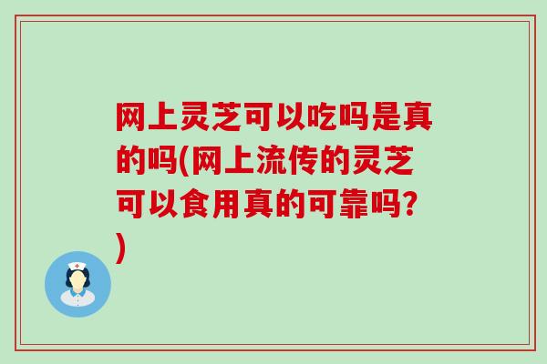 网上灵芝可以吃吗是真的吗(网上流传的灵芝可以食用真的可靠吗？)