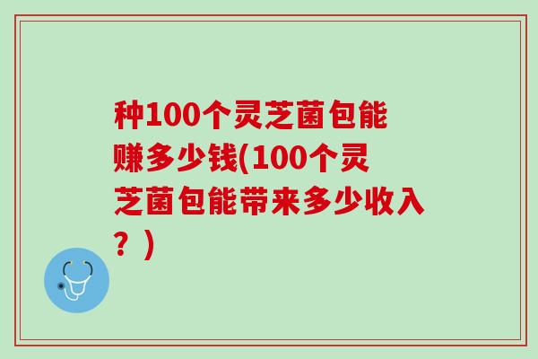 种100个灵芝菌包能赚多少钱(100个灵芝菌包能带来多少收入？)