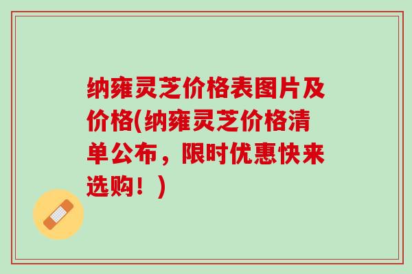 纳雍灵芝价格表图片及价格(纳雍灵芝价格清单公布，限时优惠快来选购！)