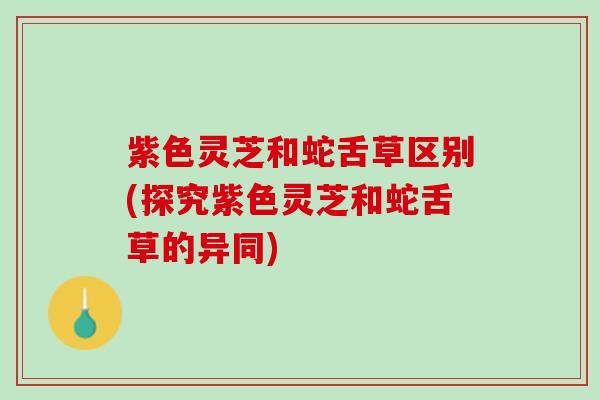 紫色灵芝和蛇舌草区别(探究紫色灵芝和蛇舌草的异同)