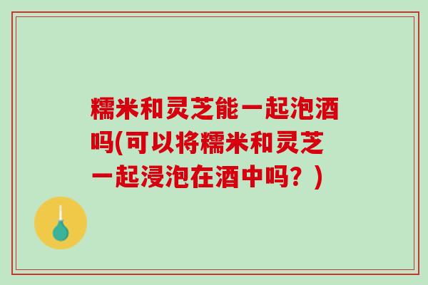 糯米和灵芝能一起泡酒吗(可以将糯米和灵芝一起浸泡在酒中吗？)