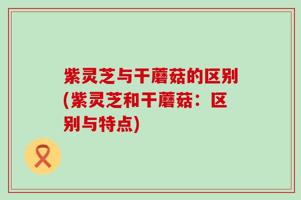 紫灵芝与干蘑菇的区别(紫灵芝和干蘑菇：区别与特点)
