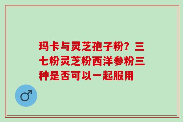 玛卡与灵芝孢子粉？三七粉灵芝粉西洋参粉三种是否可以一起服用