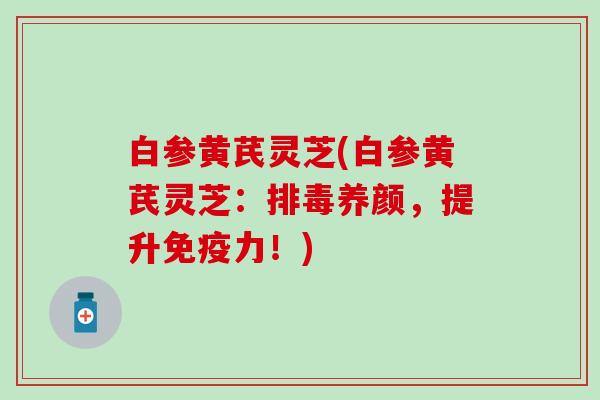 白参黄芪灵芝(白参黄芪灵芝：排毒养颜，提升免疫力！)