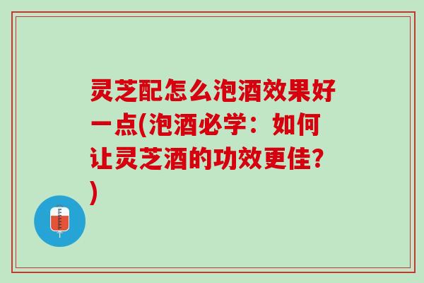 灵芝配怎么泡酒效果好一点(泡酒必学：如何让灵芝酒的功效更佳？)