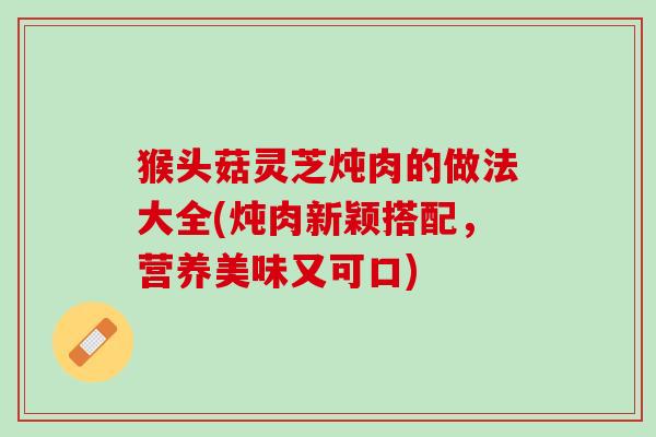 猴头菇灵芝炖肉的做法大全(炖肉新颖搭配，营养美味又可口)
