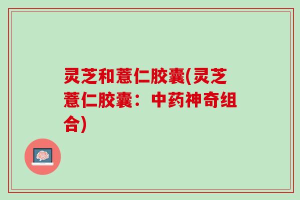 灵芝和薏仁胶囊(灵芝薏仁胶囊：中药神奇组合)