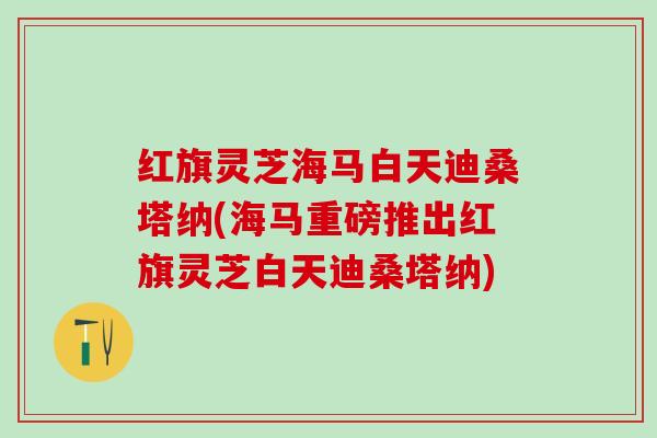 红旗灵芝海马白天迪桑塔纳(海马重磅推出红旗灵芝白天迪桑塔纳)