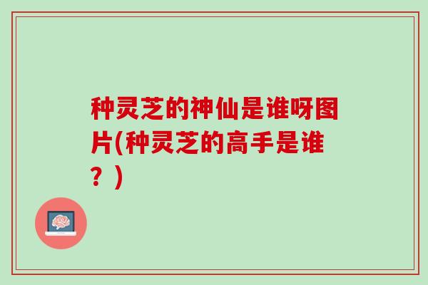 种灵芝的神仙是谁呀图片(种灵芝的高手是谁？)