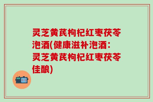 灵芝黄芪枸杞红枣茯苓泡酒(健康滋补泡酒：灵芝黄芪枸杞红枣茯苓佳酿)
