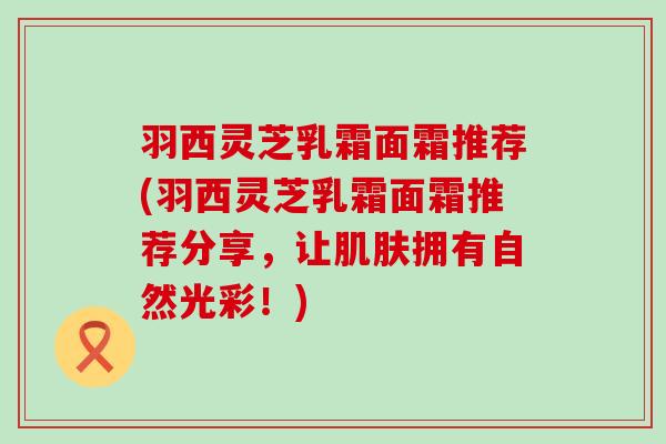羽西灵芝乳霜面霜推荐(羽西灵芝乳霜面霜推荐分享，让肌肤拥有自然光彩！)