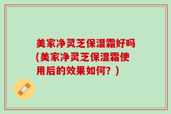 美家净灵芝保湿霜好吗(美家净灵芝保湿霜使用后的效果如何？)