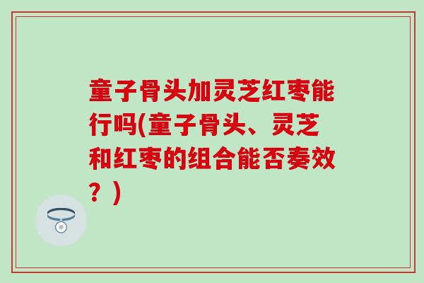 童子骨头加灵芝红枣能行吗(童子骨头、灵芝和红枣的组合能否奏效？)