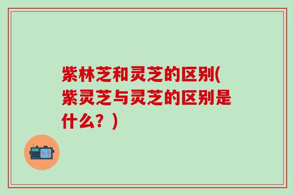 紫林芝和灵芝的区别(紫灵芝与灵芝的区别是什么？)