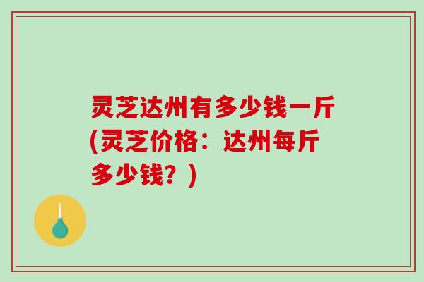 灵芝达州有多少钱一斤(灵芝价格：达州每斤多少钱？)
