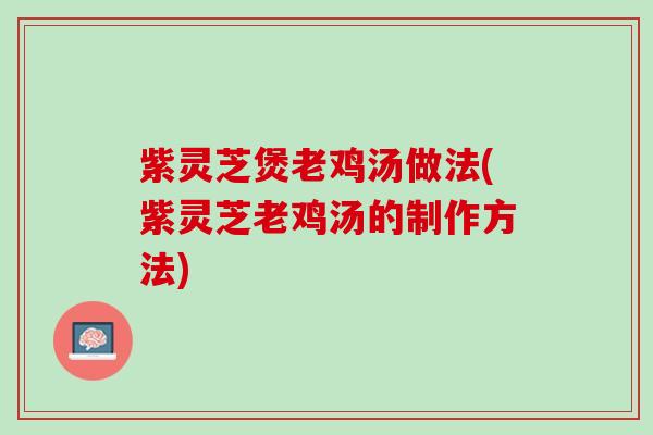 紫灵芝煲老鸡汤做法(紫灵芝老鸡汤的制作方法)